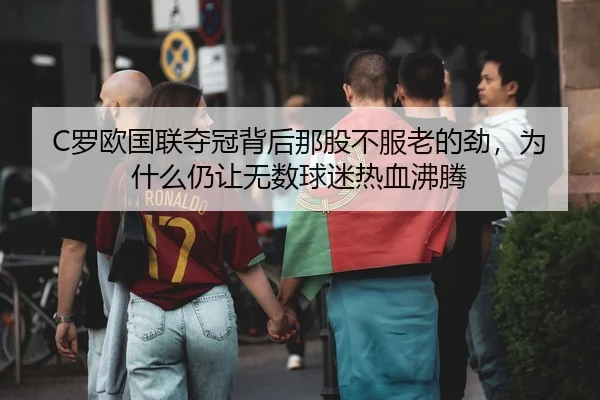 C罗欧国联夺冠背后那股不服老的劲，为什么仍让无数球迷热血沸腾